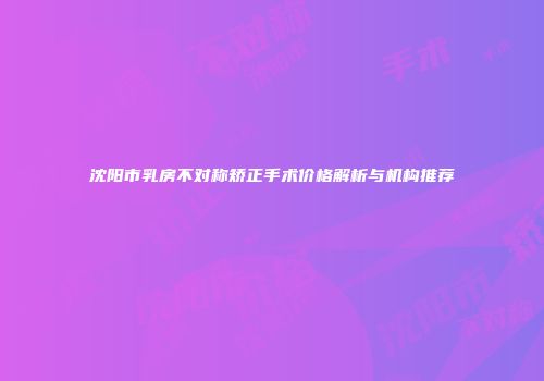 沈阳市乳房不对称矫正手术价格解析与机构推荐