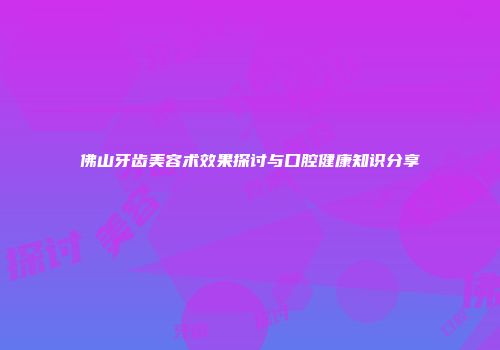 佛山牙齿美容术效果探讨与口腔健康知识分享