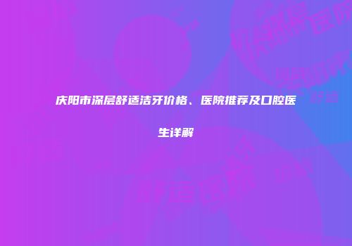 庆阳市深层舒适洁牙价格、医院推荐及口腔医生详解