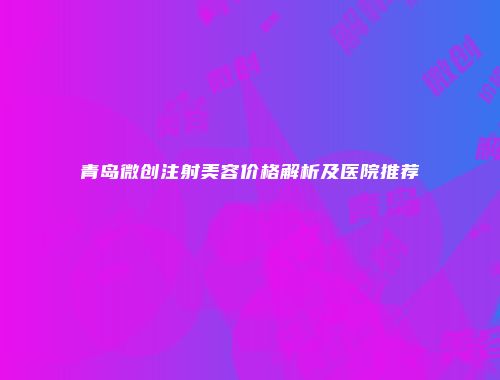 青岛微创注射美容价格解析及医院推荐