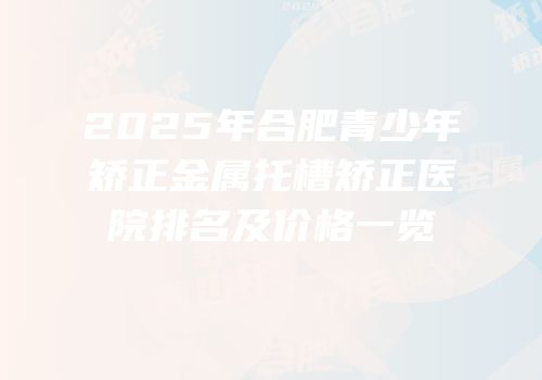 2025年合肥青少年矫正金属托槽矫正医院排名及价格一览