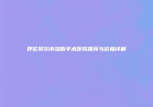呼伦贝尔市溶脂手术医院推荐与价格详解