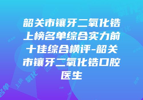 韶关市镶牙二氧化锆上榜名单综合实力前十佳综合横评-韶关市镶牙二氧化锆口腔医生