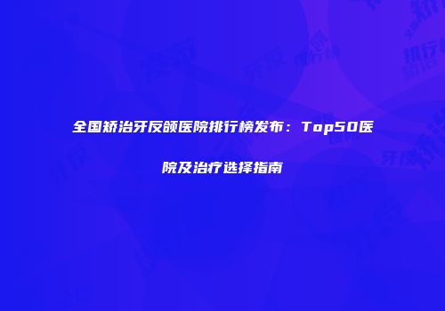 全国矫治牙反颌医院排行榜发布：Top50医院及治疗选择指南