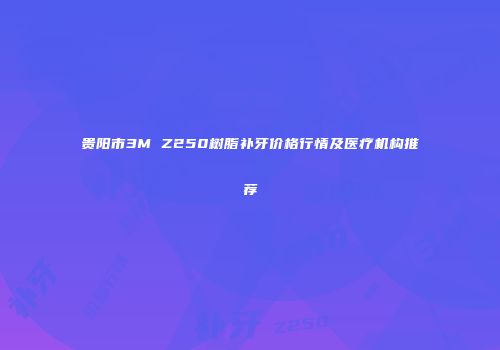贵阳市3M Z250树脂补牙价格行情及医疗机构推荐