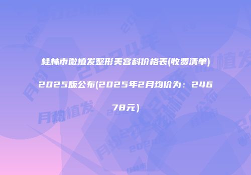 桂林市微植发整形美容科价格表(收费清单)2025版公布(2025年2月均价为：24678元）