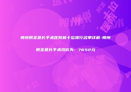 朔州阴茎延长手术医院前十位排行名单详解-朔州阴茎延长手术均价为：7652元