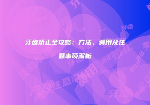 牙齿矫正全攻略：方法、费用及注意事项解析