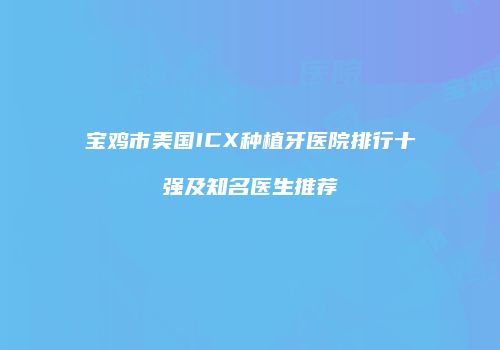 宝鸡市美国ICX种植牙医院排行十强及知名医生推荐