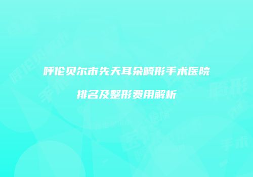 呼伦贝尔市先天耳朵畸形手术医院排名及整形费用解析