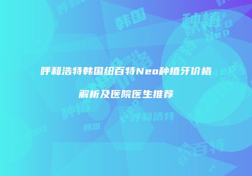 呼和浩特韩国纽百特Neo种植牙价格解析及医院医生推荐