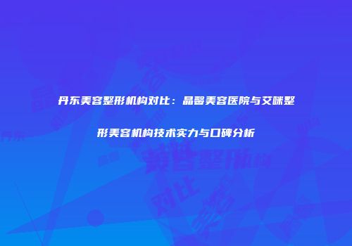 丹东美容整形机构对比：晶馨美容医院与艾咪整形美容机构技术实力与口碑分析
