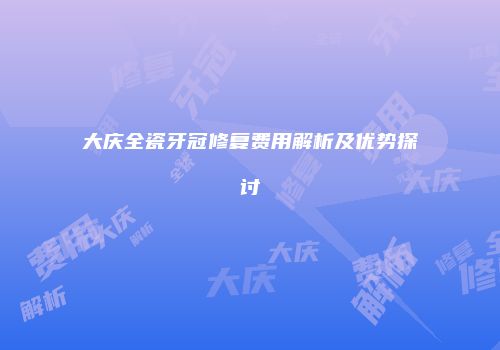 大庆全瓷牙冠修复费用解析及优势探讨