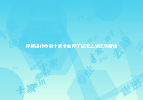 呼和浩特市前十家专业鼻子雀斑去除医院盘点