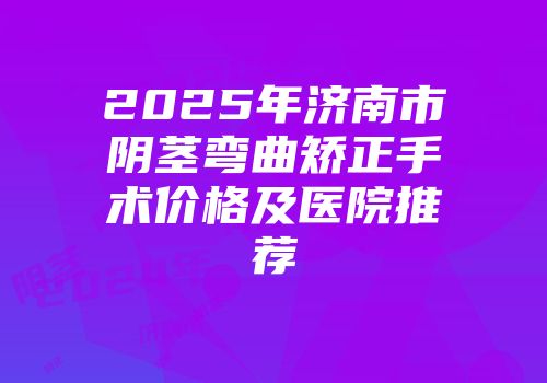 2025年济南市阴茎弯曲矫正手术价格及医院推荐