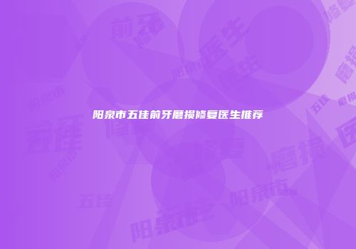 阳泉市五佳前牙磨损修复医生推荐