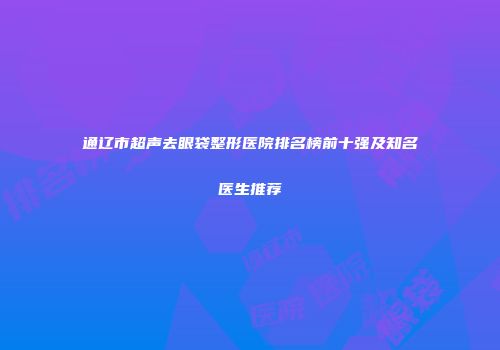 通辽市超声去眼袋整形医院排名榜前十强及知名医生推荐