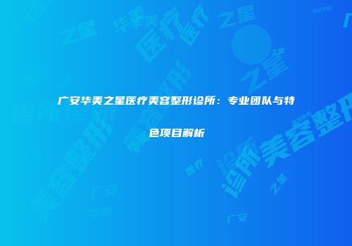 广安华美之星医疗美容整形诊所：专业团队与特色项目解析