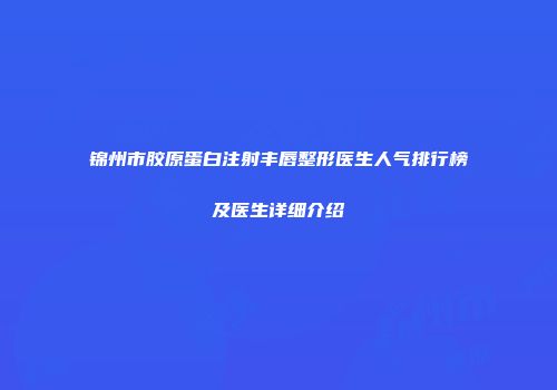 锦州市胶原蛋白注射丰唇整形医生人气排行榜及医生详细介绍