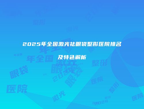 2025年全国激光祛眼袋整形医院排名及特色解析