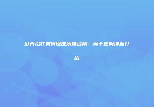 彩光治疗黄褐斑医院排名榜：前十医院详细介绍