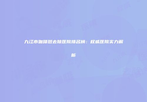 九江市咖啡斑去除医院排名榜：权威医院实力解析