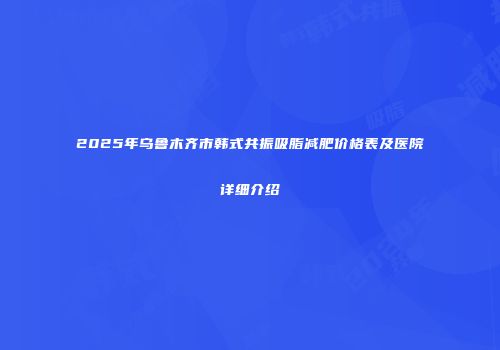2025年乌鲁木齐市韩式共振吸脂减肥价格表及医院详细介绍