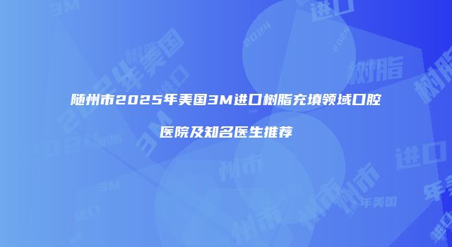 随州市2025年美国3M进口树脂充填领域口腔医院及知名医生推荐