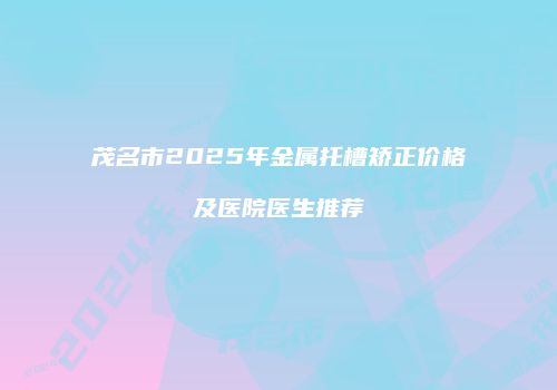 茂名市2025年金属托槽矫正价格及医院医生推荐
