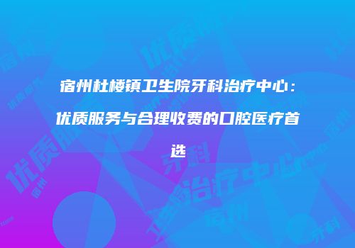 宿州杜楼镇卫生院牙科治疗中心：优质服务与合理收费的口腔医疗首选