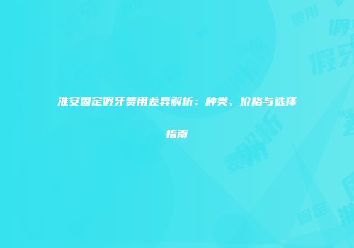 淮安固定假牙费用差异解析：种类、价格与选择指南