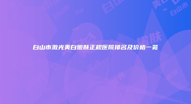 白山市激光美白嫩肤正规医院排名及价格一览