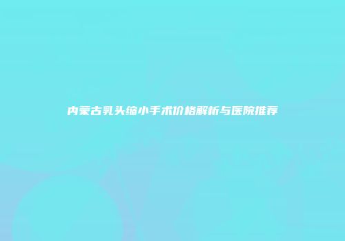 内蒙古乳头缩小手术价格解析与医院推荐