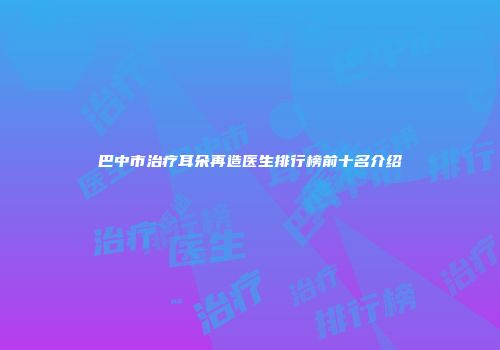 巴中市治疗耳朵再造医生排行榜前十名介绍