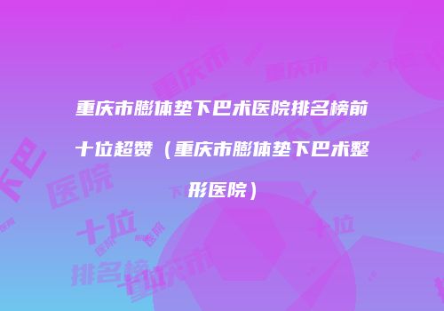 重庆市膨体垫下巴术医院排名榜前十位超赞（重庆市膨体垫下巴术整形医院）