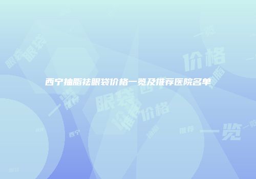 西宁抽脂祛眼袋价格一览及推荐医院名单