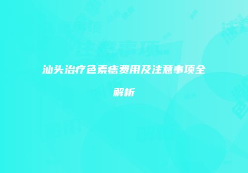 汕头治疗色素痣费用及注意事项全解析