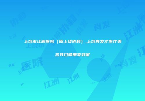 上饶市江洲医院（原上饶协和）,上饶肖发才医疗美容凭口碑那家好呢