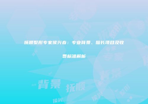 抚顺整形专家侯兴春：专业背景、擅长项目及收费标准解析