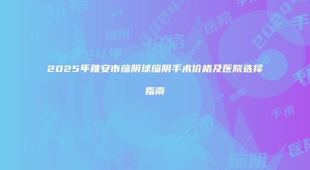 2025年雅安市缩阴球缩阴手术价格及医院选择指南