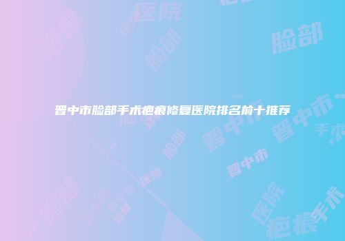晋中市脸部手术疤痕修复医院排名前十推荐