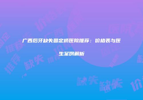 广西后牙缺失固定桥医院推荐：价格表与医生案例解析