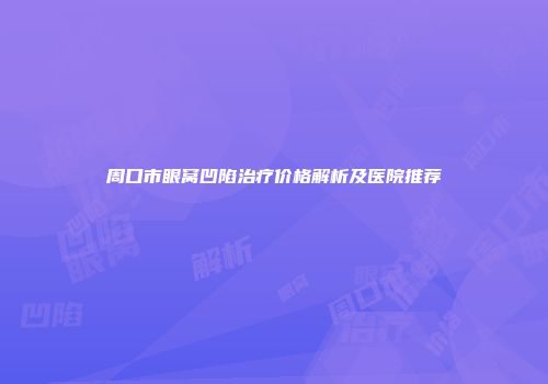 周口市眼窝凹陷治疗价格解析及医院推荐
