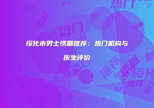 绥化市男士绣眉推荐：热门机构与医生评价