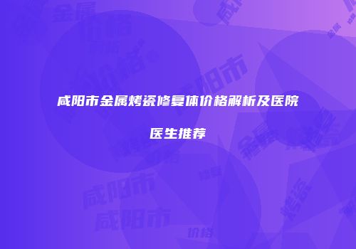 咸阳市金属烤瓷修复体价格解析及医院医生推荐