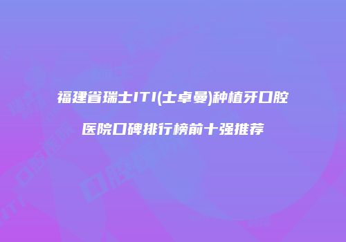 福建省瑞士ITI(士卓曼)种植牙口腔医院口碑排行榜前十强推荐