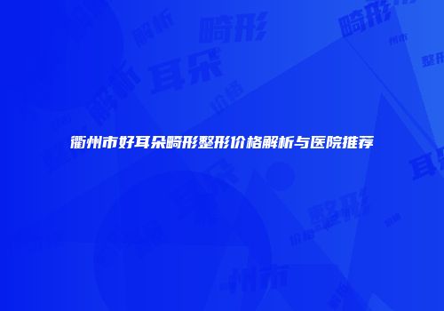 衢州市好耳朵畸形整形价格解析与医院推荐