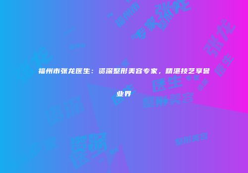 福州市张龙医生：资深整形美容专家，精湛技艺享誉业界