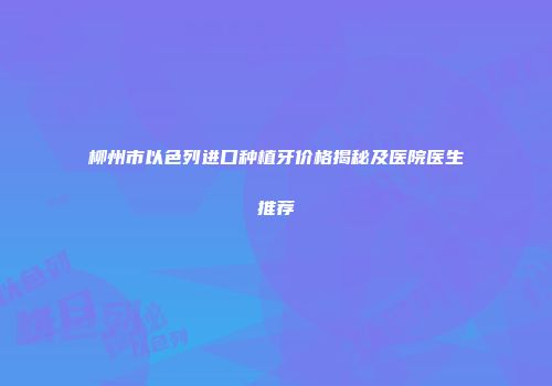 柳州市以色列进口种植牙价格揭秘及医院医生推荐