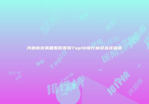 河源市纹雾眉整形医院Top10排行榜及选择指南
